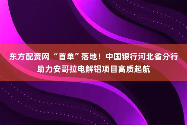 东方配资网 “首单”落地！中国银行河北省分行助力安哥拉电解铝项目高质起航