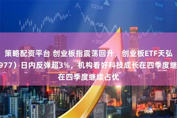 策略配资平台 创业板指震荡回升，创业板ETF天弘（159977）日内反弹超3%，机构看好科技成长在四季度继续占优