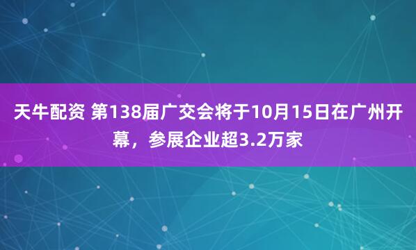天牛配资 第138届广交会将于10月15日在广州开幕，参展企业超3.2万家