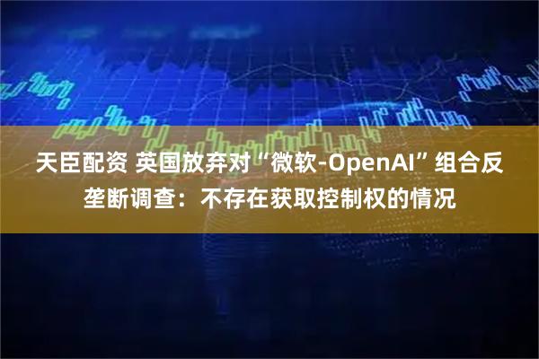天臣配资 英国放弃对“微软-OpenAI”组合反垄断调查：不存在获取控制权的情况