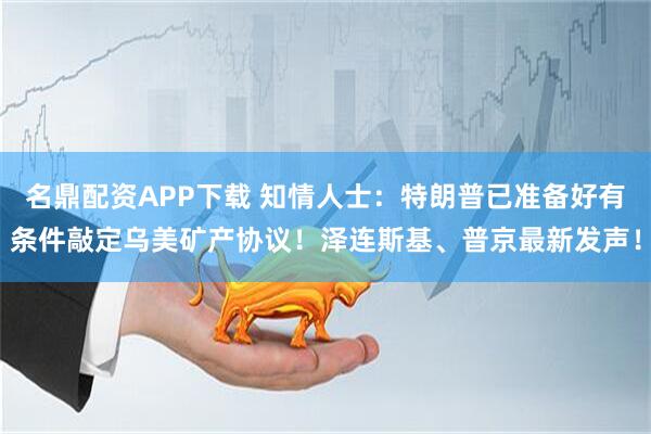 名鼎配资APP下载 知情人士：特朗普已准备好有条件敲定乌美矿产协议！泽连斯基、普京最新发声！