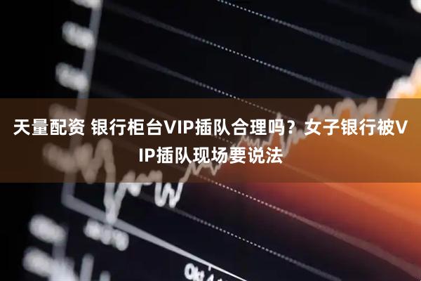 天量配资 银行柜台VIP插队合理吗？女子银行被VIP插队现场要说法
