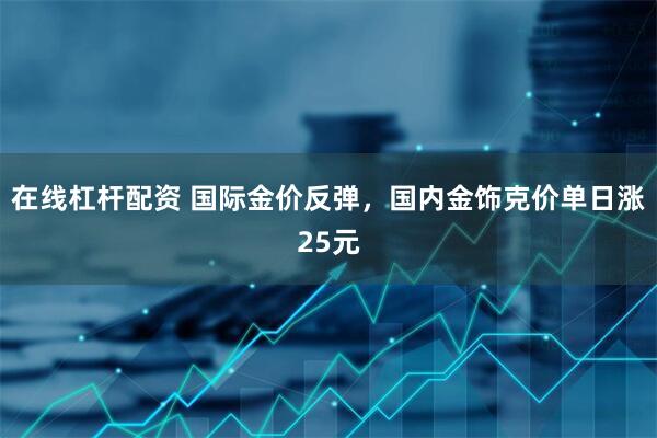 在线杠杆配资 国际金价反弹，国内金饰克价单日涨25元