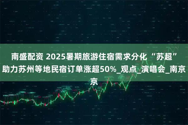 南盛配资 2025暑期旅游住宿需求分化 “苏超”助力苏州等地民宿订单涨超50%_观点_演唱会_南京