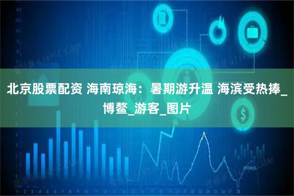 北京股票配资 海南琼海：暑期游升温 海滨受热捧_博鳌_游客_图片