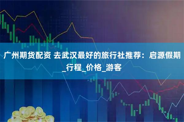 广州期货配资 去武汉最好的旅行社推荐：启源假期_行程_价格_游客