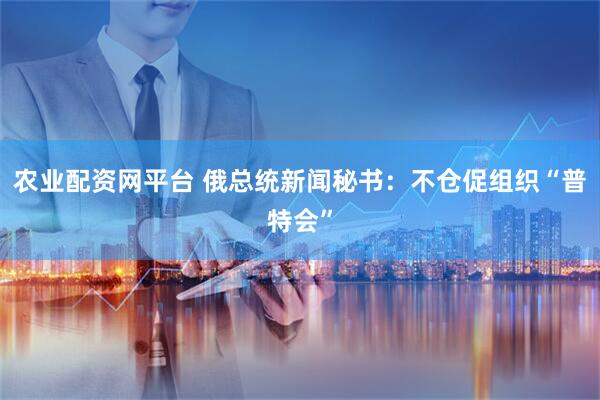 农业配资网平台 俄总统新闻秘书：不仓促组织“普特会”