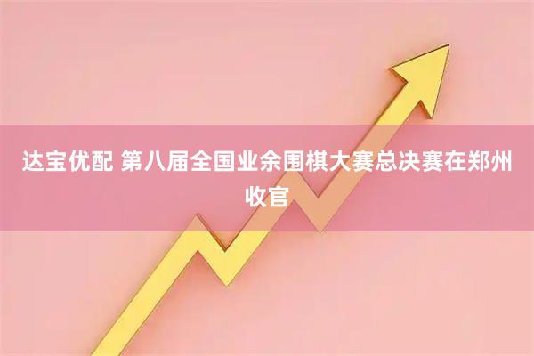 达宝优配 第八届全国业余围棋大赛总决赛在郑州收官