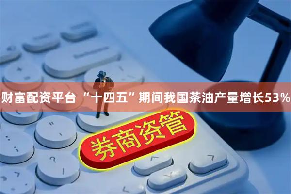 财富配资平台 “十四五”期间我国茶油产量增长53%