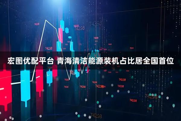 宏图优配平台 青海清洁能源装机占比居全国首位