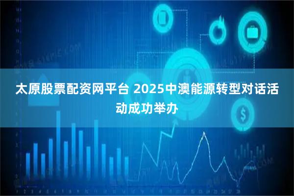 太原股票配资网平台 2025中澳能源转型对话活动成功举办