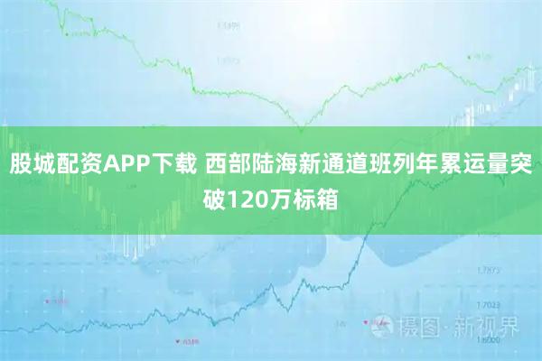 股城配资APP下载 西部陆海新通道班列年累运量突破120万标箱