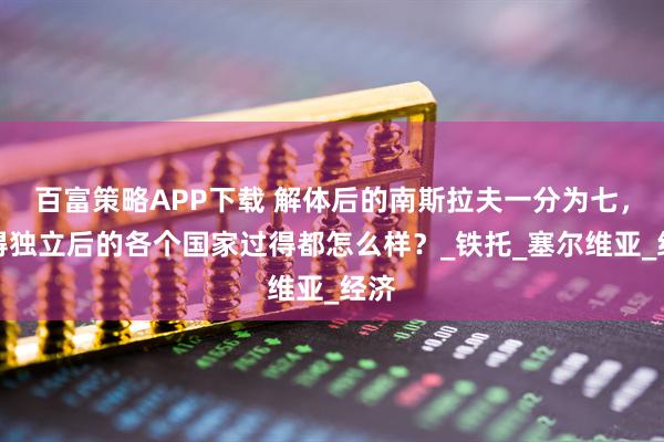 百富策略APP下载 解体后的南斯拉夫一分为七，获得独立后的各个国家过得都怎么样？_铁托_塞尔维亚_经济