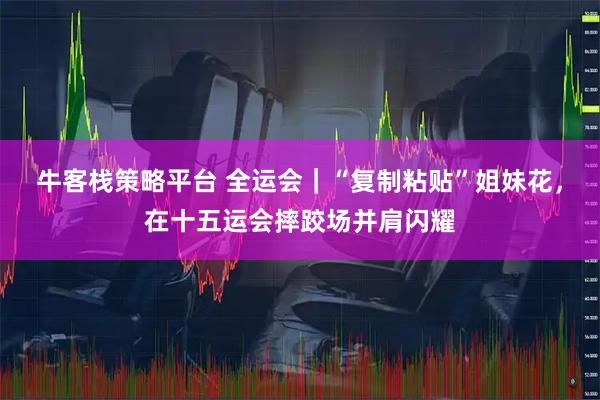 牛客栈策略平台 全运会｜“复制粘贴”姐妹花，在十五运会摔跤场并肩闪耀