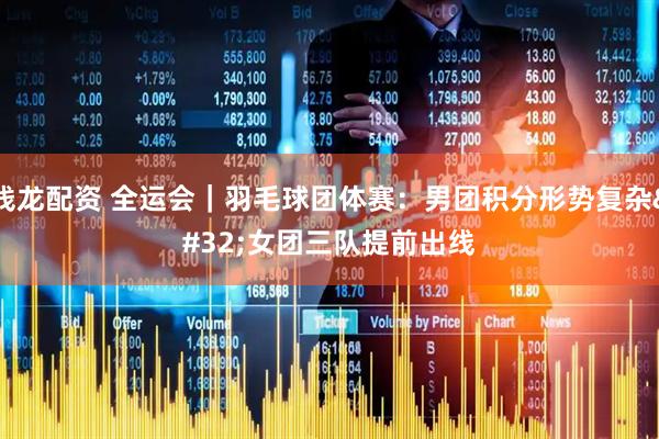 钱龙配资 全运会｜羽毛球团体赛：男团积分形势复杂 女团三队提前出线