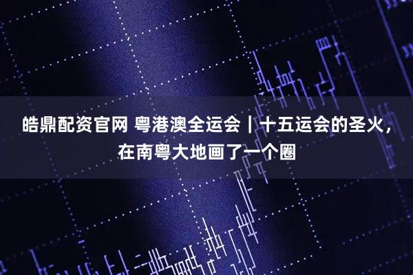 皓鼎配资官网 粤港澳全运会｜十五运会的圣火，在南粤大地画了一个圈