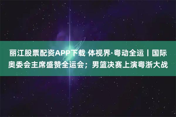 丽江股票配资APP下载 体视界·粤动全运丨国际奥委会主席盛赞全运会；男篮决赛上演粤浙大战
