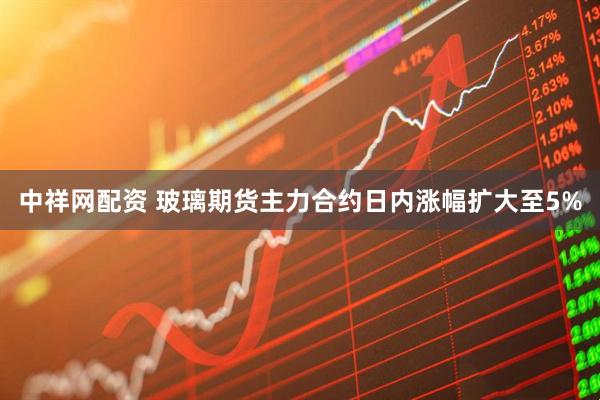 中祥网配资 玻璃期货主力合约日内涨幅扩大至5%