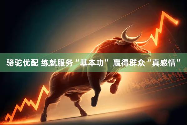 骆驼优配 练就服务“基本功” 赢得群众“真感情”