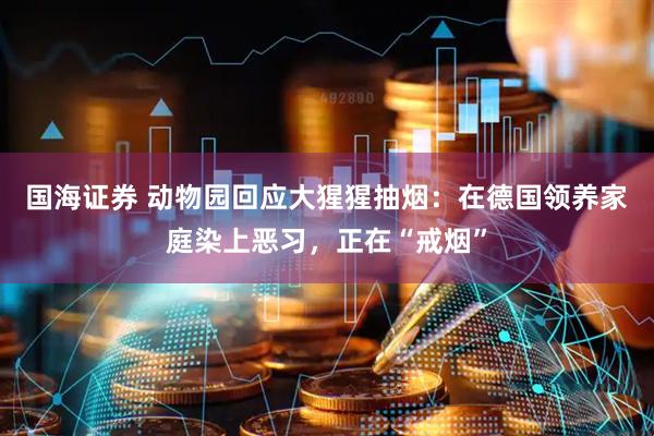 国海证券 动物园回应大猩猩抽烟：在德国领养家庭染上恶习，正在“戒烟”