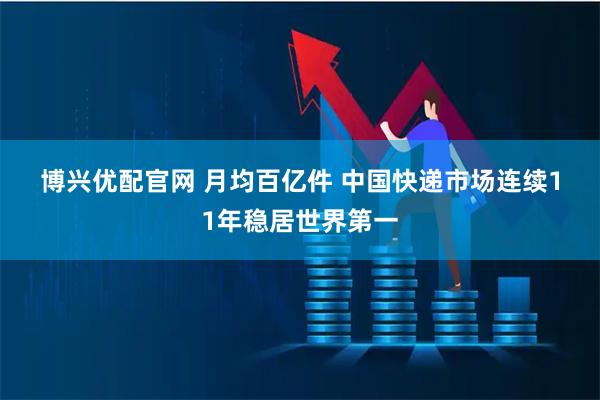 博兴优配官网 月均百亿件 中国快递市场连续11年稳居世界第一