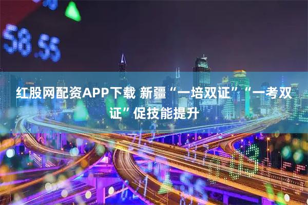 红股网配资APP下载 新疆“一培双证”“一考双证”促技能提升