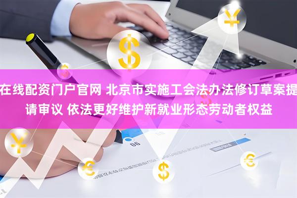 在线配资门户官网 北京市实施工会法办法修订草案提请审议 依法更好维护新就业形态劳动者权益
