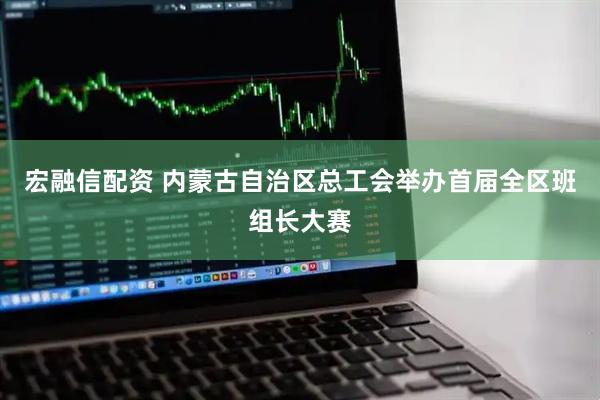 宏融信配资 内蒙古自治区总工会举办首届全区班组长大赛