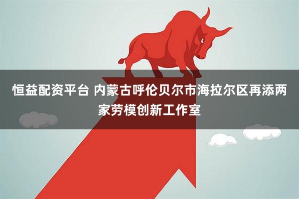 恒益配资平台 内蒙古呼伦贝尔市海拉尔区再添两家劳模创新工作室