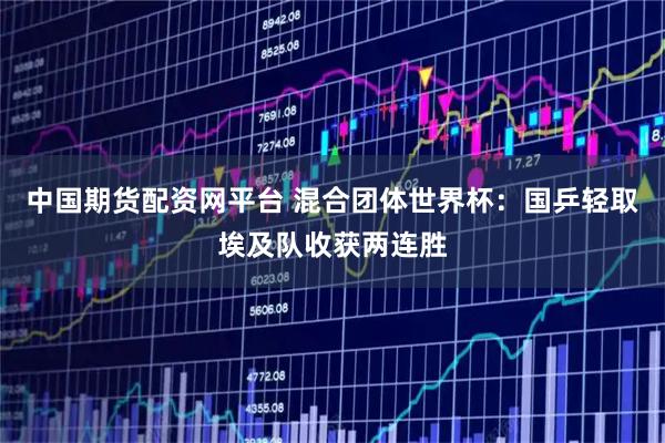 中国期货配资网平台 混合团体世界杯：国乒轻取埃及队收获两连胜