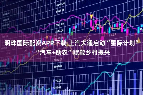 明珠国际配资APP下载 上汽大通启动“星际计划” “汽车+助农”赋能乡村振兴