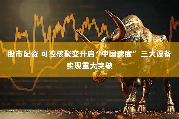 股市配资 可控核聚变开启“中国速度” 三大设备实现重大突破