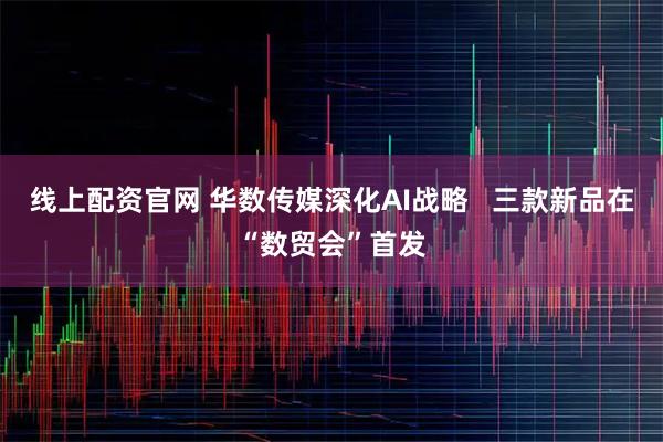 线上配资官网 华数传媒深化AI战略   三款新品在“数贸会”首发