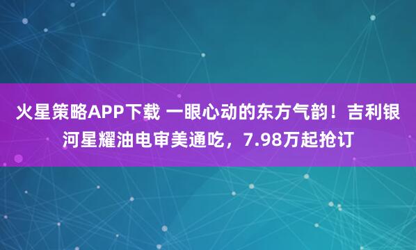 火星策略APP下载 一眼心动的东方气韵！吉利银河星耀油电审美通吃，7.98万起抢订