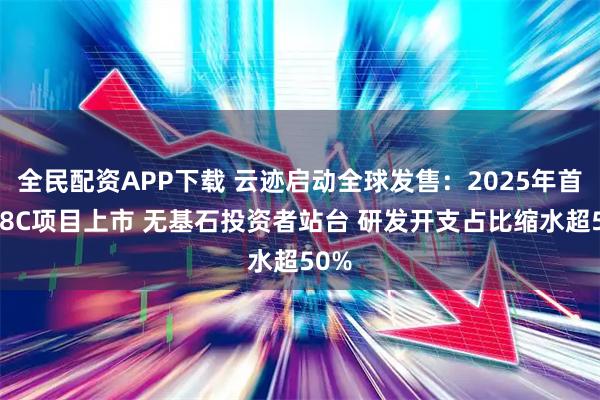 全民配资APP下载 云迹启动全球发售：2025年首单18C项目上市 无基石投资者站台 研发开支占比缩水超50%