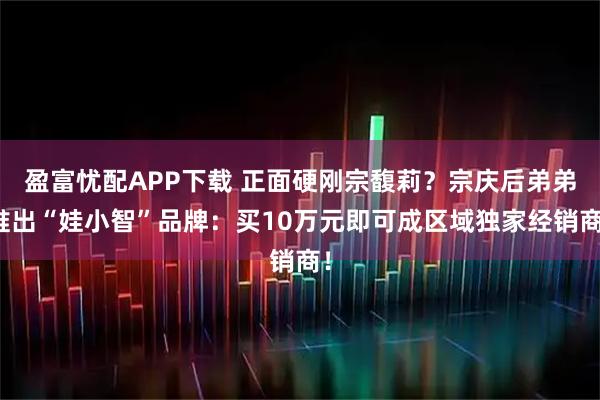 盈富忧配APP下载 正面硬刚宗馥莉？宗庆后弟弟推出“娃小智”品牌：买10万元即可成区域独家经销商！