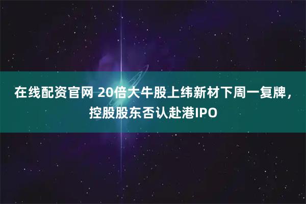 在线配资官网 20倍大牛股上纬新材下周一复牌，控股股东否认赴港IPO