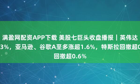 满盈网配资APP下载 美股七巨头收盘播报｜英伟达收涨3%，亚马逊、谷歌A至多涨超1.6%，特斯拉回撤超0.6%