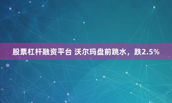 股票杠杆融资平台 沃尔玛盘前跳水，跌2.5%
