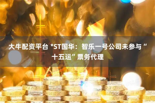大牛配资平台 *ST国华：智乐一号公司未参与“十五运”票务代理