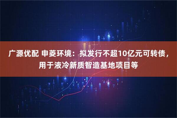 广源优配 申菱环境：拟发行不超10亿元可转债，用于液冷新质智造基地项目等