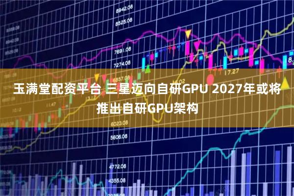 玉满堂配资平台 三星迈向自研GPU 2027年或将推出自研GPU架构