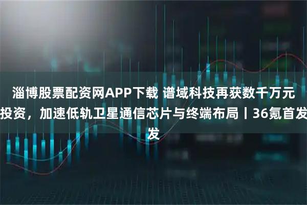 淄博股票配资网APP下载 谱域科技再获数千万元投资，加速低轨卫星通信芯片与终端布局丨36氪首发