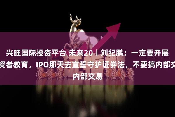 兴旺国际投资平台 未来20丨刘纪鹏：一定要开展融资者教育，IPO那天去宣誓守护证券法，不要搞内部交易