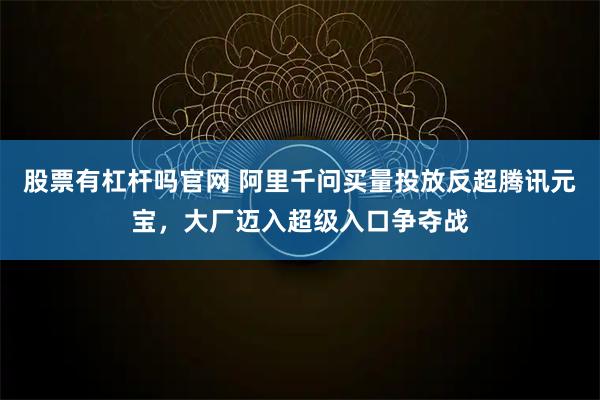 股票有杠杆吗官网 阿里千问买量投放反超腾讯元宝，大厂迈入超级入口争夺战