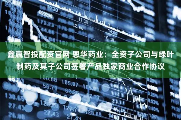 鑫赢智投配资官网 恩华药业：全资子公司与绿叶制药及其子公司签署产品独家商业合作协议