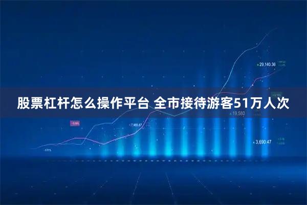 股票杠杆怎么操作平台 全市接待游客51万人次