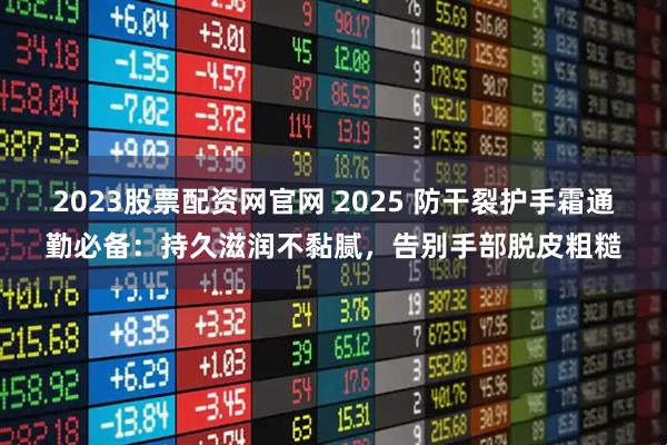 2023股票配资网官网 2025 防干裂护手霜通勤必备：持久滋润不黏腻，告别手部脱皮粗糙