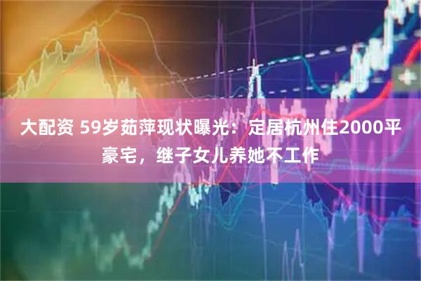 大配资 59岁茹萍现状曝光：定居杭州住2000平豪宅，继子女儿养她不工作