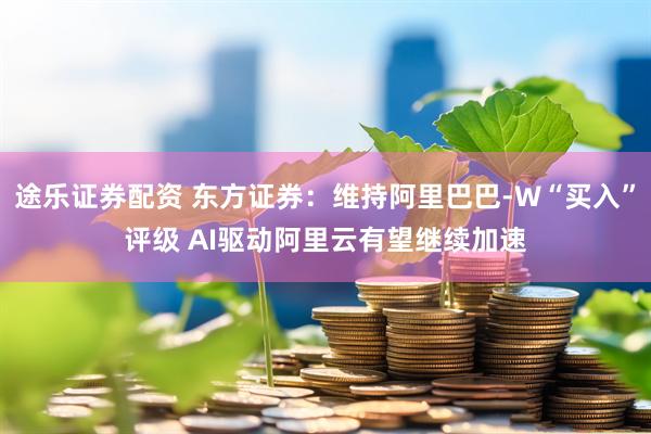 途乐证券配资 东方证券：维持阿里巴巴-W“买入”评级 AI驱动阿里云有望继续加速